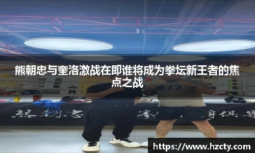 熊朝忠与奎洛激战在即谁将成为拳坛新王者的焦点之战