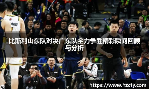 比斯利山东队对决广东队全力争胜精彩瞬间回顾与分析